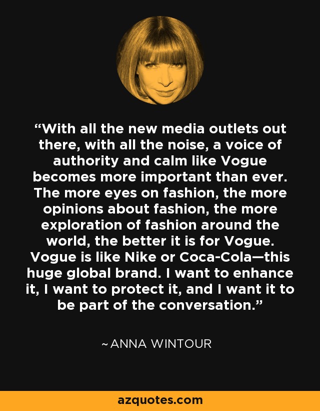 With all the new media outlets out there, with all the noise, a voice of authority and calm like Vogue becomes more important than ever. The more eyes on fashion, the more opinions about fashion, the more exploration of fashion around the world, the better it is for Vogue. Vogue is like Nike or Coca-Cola—this huge global brand. I want to enhance it, I want to protect it, and I want it to be part of the conversation. - Anna Wintour