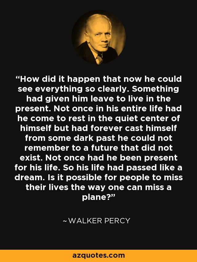 How did it happen that now he could see everything so clearly. Something had given him leave to live in the present. Not once in his entire life had he come to rest in the quiet center of himself but had forever cast himself from some dark past he could not remember to a future that did not exist. Not once had he been present for his life. So his life had passed like a dream. Is it possible for people to miss their lives the way one can miss a plane? - Walker Percy