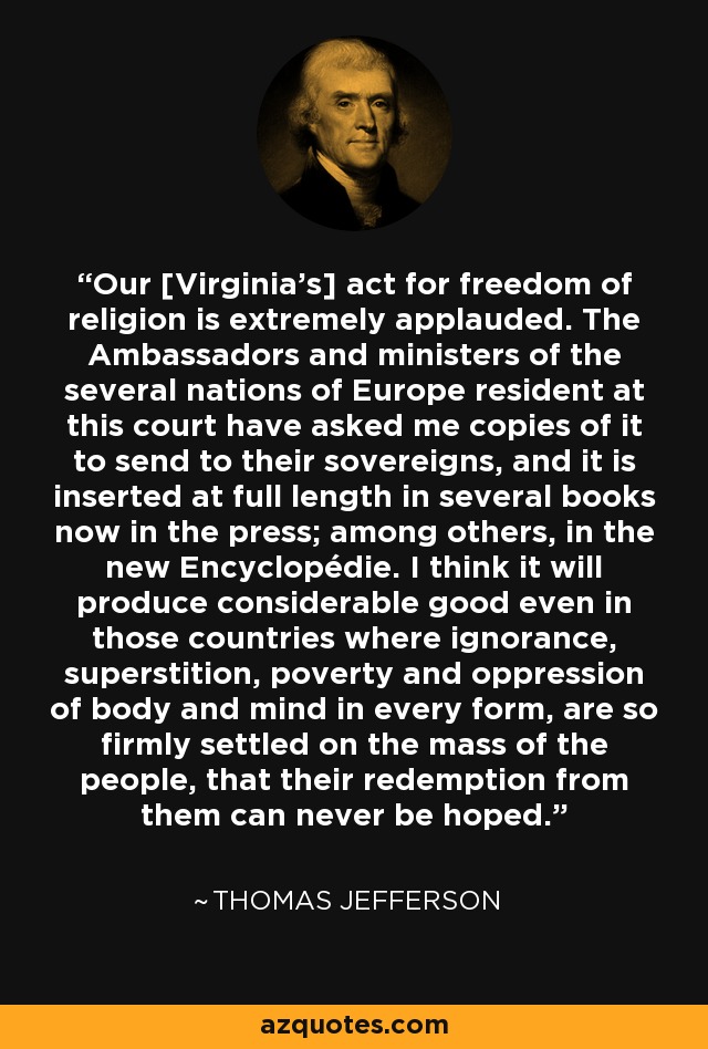 Our [Virginia's] act for freedom of religion is extremely applauded. The Ambassadors and ministers of the several nations of Europe resident at this court have asked me copies of it to send to their sovereigns, and it is inserted at full length in several books now in the press; among others, in the new Encyclopédie. I think it will produce considerable good even in those countries where ignorance, superstition, poverty and oppression of body and mind in every form, are so firmly settled on the mass of the people, that their redemption from them can never be hoped. - Thomas Jefferson