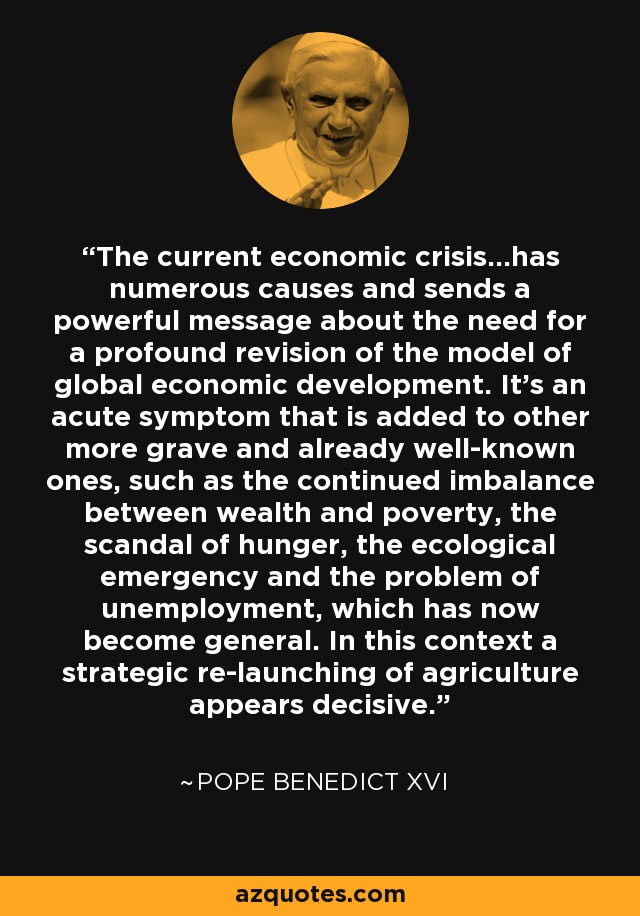 The current economic crisis...has numerous causes and sends a powerful message about the need for a profound revision of the model of global economic development. It's an acute symptom that is added to other more grave and already well-known ones, such as the continued imbalance between wealth and poverty, the scandal of hunger, the ecological emergency and the problem of unemployment, which has now become general. In this context a strategic re-launching of agriculture appears decisive. - Pope Benedict XVI