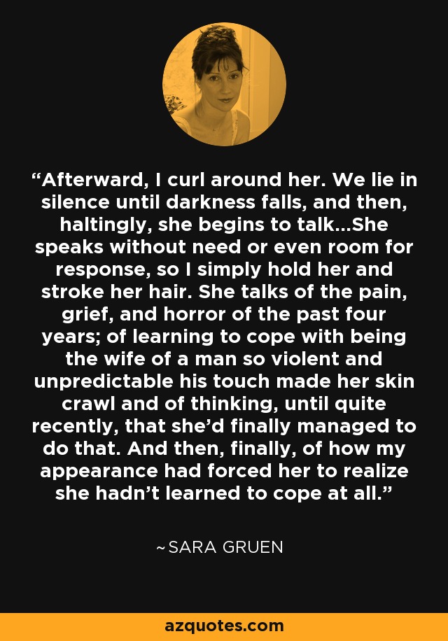 Afterward, I curl around her. We lie in silence until darkness falls, and then, haltingly, she begins to talk...She speaks without need or even room for response, so I simply hold her and stroke her hair. She talks of the pain, grief, and horror of the past four years; of learning to cope with being the wife of a man so violent and unpredictable his touch made her skin crawl and of thinking, until quite recently, that she'd finally managed to do that. And then, finally, of how my appearance had forced her to realize she hadn't learned to cope at all. - Sara Gruen