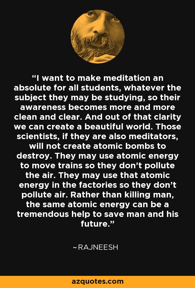 I want to make meditation an absolute for all students, whatever the subject they may be studying, so their awareness becomes more and more clean and clear. And out of that clarity we can create a beautiful world. Those scientists, if they are also meditators, will not create atomic bombs to destroy. They may use atomic energy to move trains so they don't pollute the air. They may use that atomic energy in the factories so they don't pollute air. Rather than killing man, the same atomic energy can be a tremendous help to save man and his future. - Rajneesh