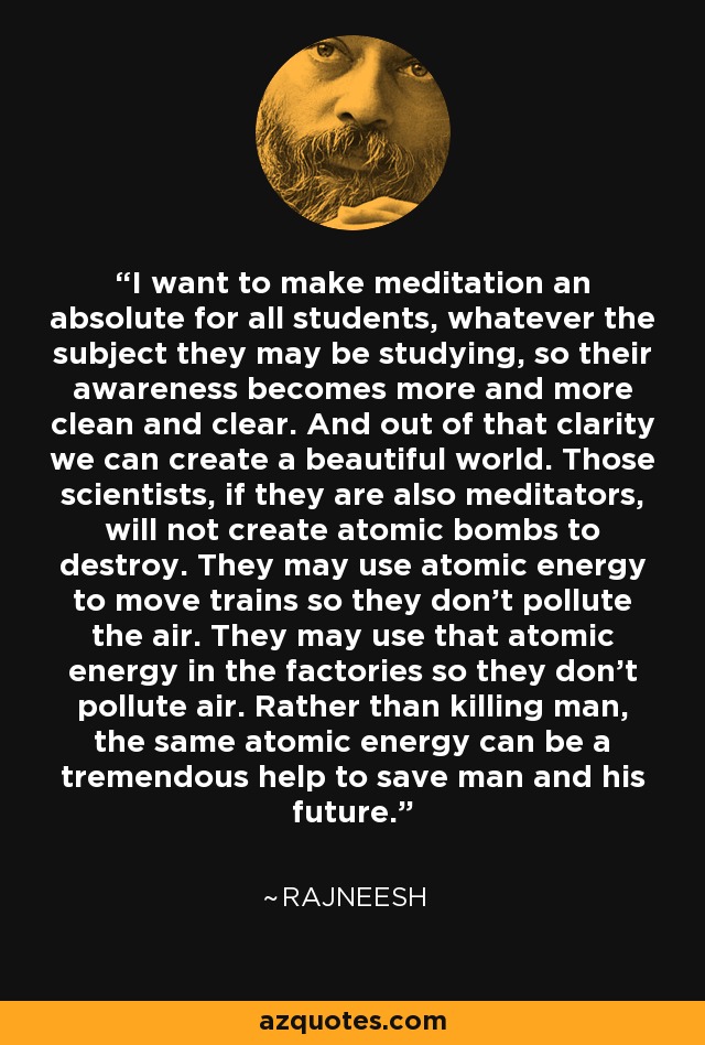 I want to make meditation an absolute for all students, whatever the subject they may be studying, so their awareness becomes more and more clean and clear. And out of that clarity we can create a beautiful world. Those scientists, if they are also meditators, will not create atomic bombs to destroy. They may use atomic energy to move trains so they don't pollute the air. They may use that atomic energy in the factories so they don't pollute air. Rather than killing man, the same atomic energy can be a tremendous help to save man and his future. - Rajneesh