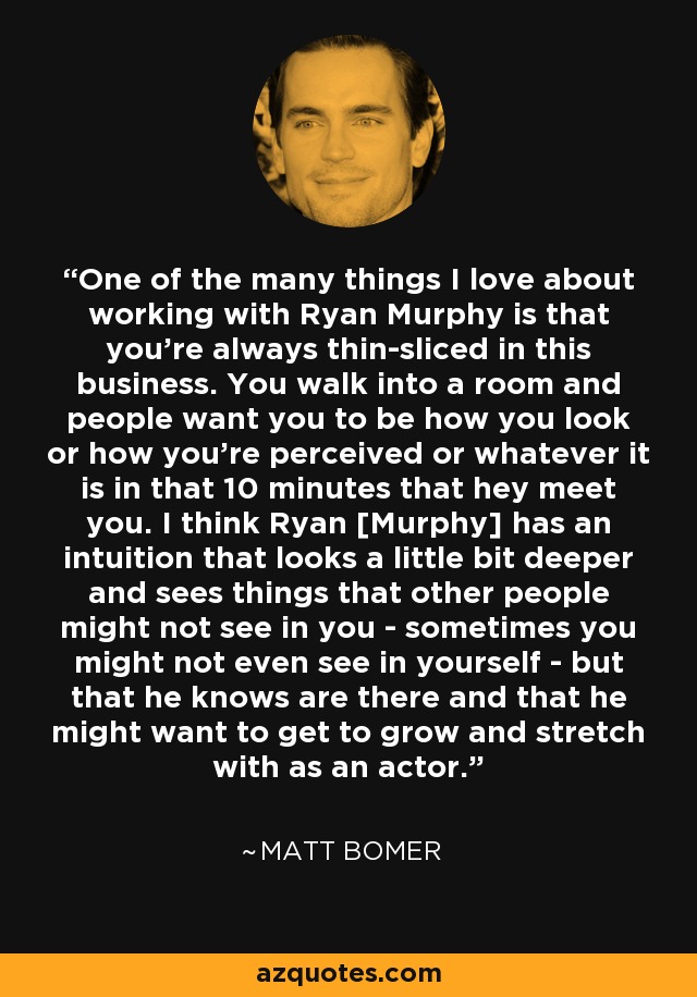 One of the many things I love about working with Ryan Murphy is that you're always thin-sliced in this business. You walk into a room and people want you to be how you look or how you're perceived or whatever it is in that 10 minutes that hey meet you. I think Ryan [Murphy] has an intuition that looks a little bit deeper and sees things that other people might not see in you - sometimes you might not even see in yourself - but that he knows are there and that he might want to get to grow and stretch with as an actor. - Matt Bomer