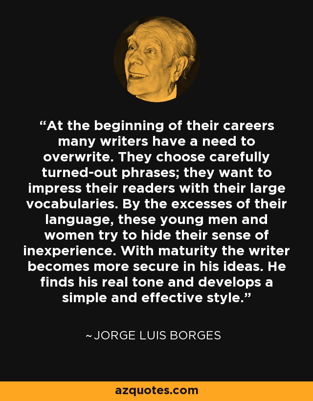 At the beginning of their careers many writers have a need to overwrite. They choose carefully turned-out phrases; they want to impress their readers with their large vocabularies. By the excesses of their language, these young men and women try to hide their sense of inexperience. With maturity the writer becomes more secure in his ideas. He finds his real tone and develops a simple and effective style. - Jorge Luis Borges