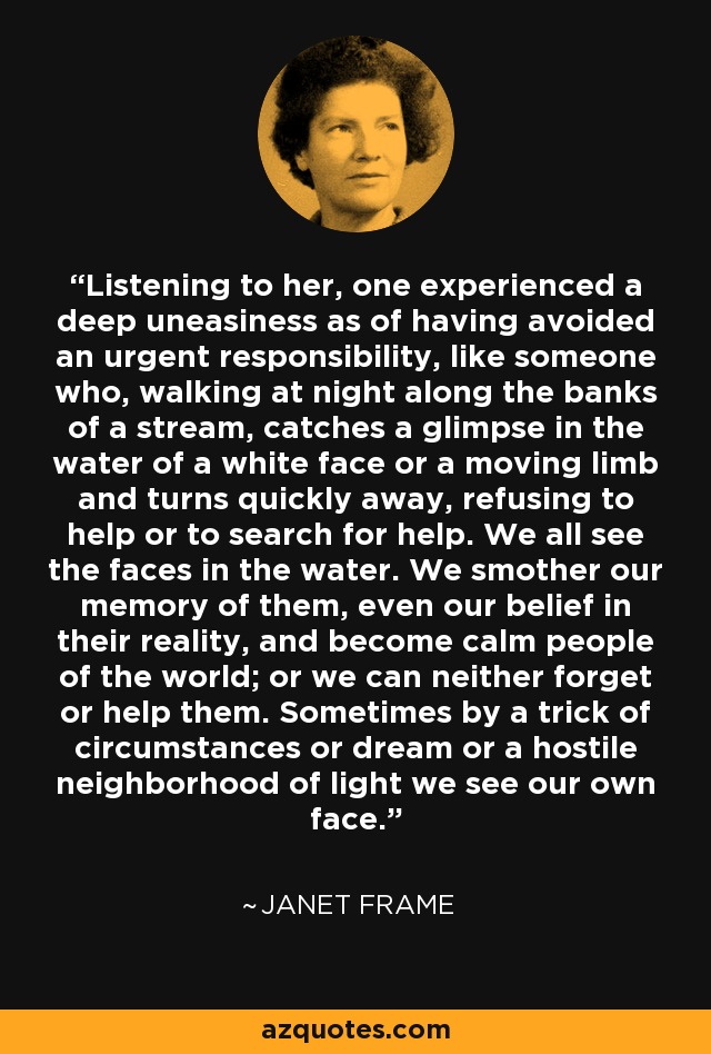 Listening to her, one experienced a deep uneasiness as of having avoided an urgent responsibility, like someone who, walking at night along the banks of a stream, catches a glimpse in the water of a white face or a moving limb and turns quickly away, refusing to help or to search for help. We all see the faces in the water. We smother our memory of them, even our belief in their reality, and become calm people of the world; or we can neither forget or help them. Sometimes by a trick of circumstances or dream or a hostile neighborhood of light we see our own face. - Janet Frame
