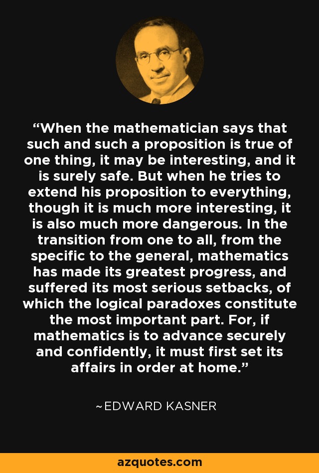 When the mathematician says that such and such a proposition is true of one thing, it may be interesting, and it is surely safe. But when he tries to extend his proposition to everything, though it is much more interesting, it is also much more dangerous. In the transition from one to all, from the specific to the general, mathematics has made its greatest progress, and suffered its most serious setbacks, of which the logical paradoxes constitute the most important part. For, if mathematics is to advance securely and confidently, it must first set its affairs in order at home. - Edward Kasner