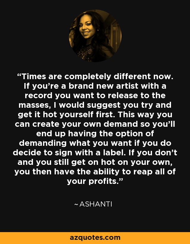 Times are completely different now. If you're a brand new artist with a record you want to release to the masses, I would suggest you try and get it hot yourself first. This way you can create your own demand so you'll end up having the option of demanding what you want if you do decide to sign with a label. If you don't and you still get on hot on your own, you then have the ability to reap all of your profits. - Ashanti