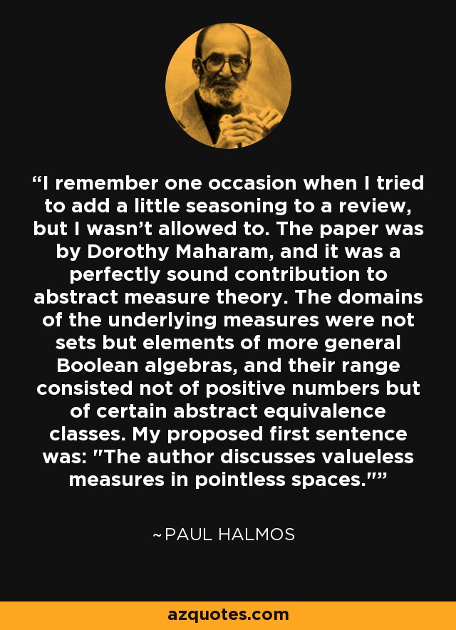 I remember one occasion when I tried to add a little seasoning to a review, but I wasn't allowed to. The paper was by Dorothy Maharam, and it was a perfectly sound contribution to abstract measure theory. The domains of the underlying measures were not sets but elements of more general Boolean algebras, and their range consisted not of positive numbers but of certain abstract equivalence classes. My proposed first sentence was: 