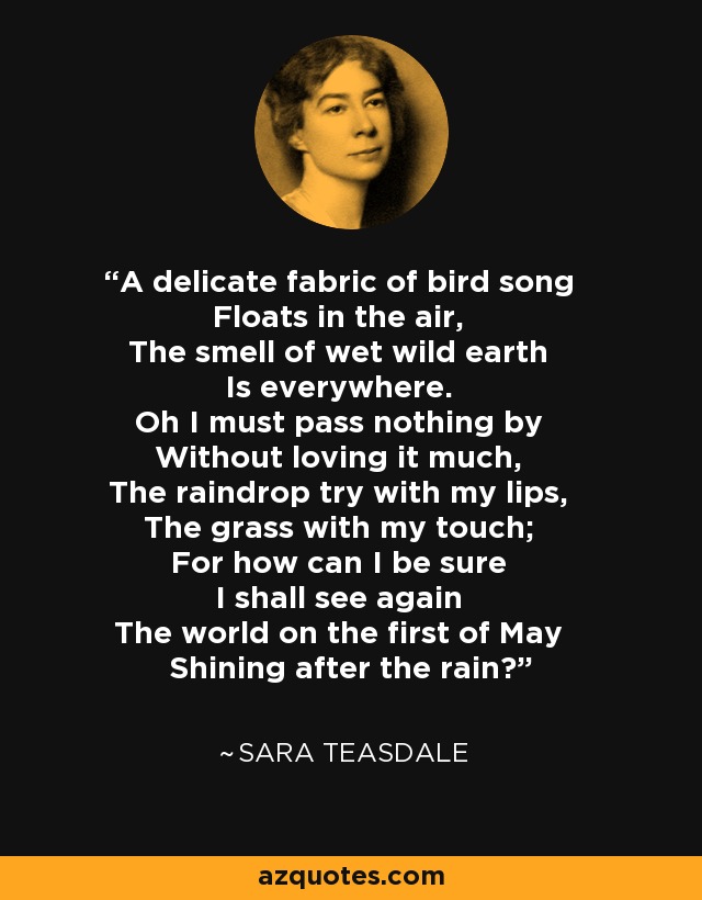 A delicate fabric of bird song Floats in the air, The smell of wet wild earth Is everywhere. Oh I must pass nothing by Without loving it much, The raindrop try with my lips, The grass with my touch; For how can I be sure I shall see again The world on the first of May Shining after the rain? - Sara Teasdale