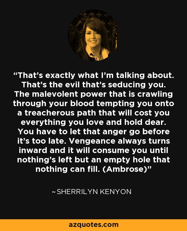 That’s exactly what I’m talking about. That’s the evil that’s seducing you. The malevolent power that is crawling through your blood tempting you onto a treacherous path that will cost you everything you love and hold dear. You have to let that anger go before it’s too late. Vengeance always turns inward and it will consume you until nothing’s left but an empty hole that nothing can fill. (Ambrose) - Sherrilyn Kenyon