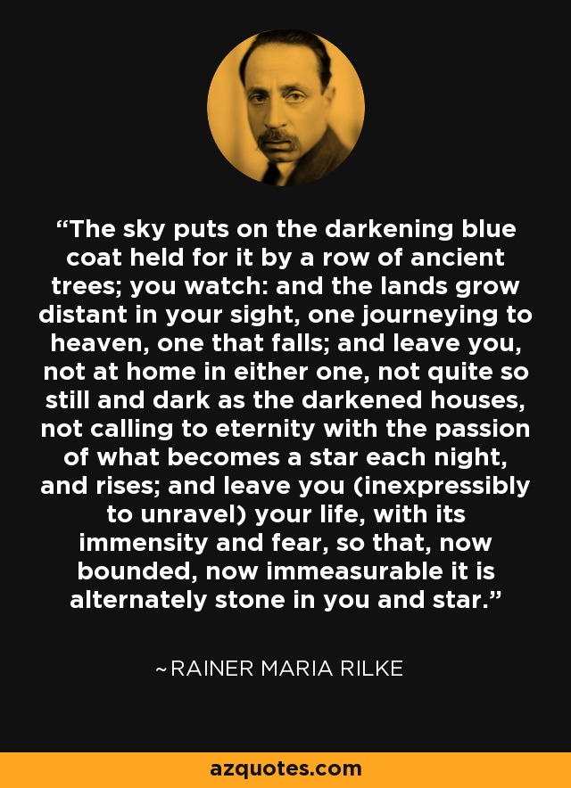 The sky puts on the darkening blue coat held for it by a row of ancient trees; you watch: and the lands grow distant in your sight, one journeying to heaven, one that falls; and leave you, not at home in either one, not quite so still and dark as the darkened houses, not calling to eternity with the passion of what becomes a star each night, and rises; and leave you (inexpressibly to unravel) your life, with its immensity and fear, so that, now bounded, now immeasurable it is alternately stone in you and star. - Rainer Maria Rilke