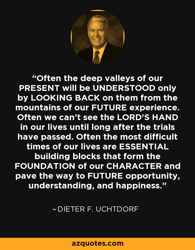 Often the deep valleys of our PRESENT will be UNDERSTOOD only by LOOKING BACK on them from the mountains of our FUTURE experience. Often we can’t see the LORD’S HAND in our lives until long after the trials have passed. Often the most difficult times of our lives are ESSENTIAL building blocks that form the FOUNDATION of our CHARACTER and pave the way to FUTURE opportunity, understanding, and happiness. - Dieter F. Uchtdorf