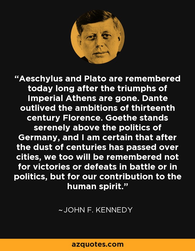 Aeschylus and Plato are remembered today long after the triumphs of Imperial Athens are gone. Dante outlived the ambitions of thirteenth century Florence. Goethe stands serenely above the politics of Germany, and I am certain that after the dust of centuries has passed over cities, we too will be remembered not for victories or defeats in battle or in politics, but for our contribution to the human spirit. - John F. Kennedy