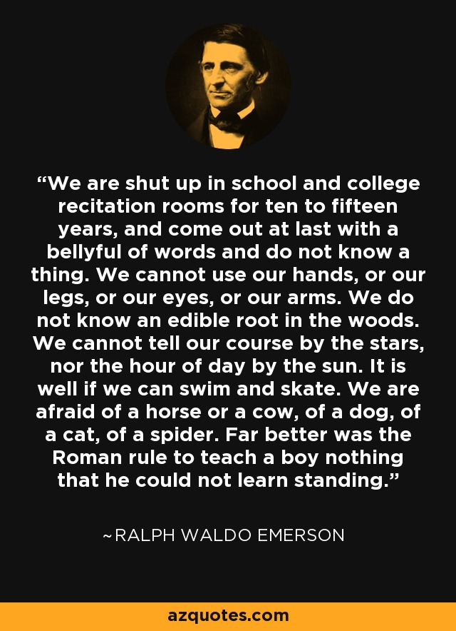 We are shut up in school and college recitation rooms for ten to fifteen years, and come out at last with a bellyful of words and do not know a thing. We cannot use our hands, or our legs, or our eyes, or our arms. We do not know an edible root in the woods. We cannot tell our course by the stars, nor the hour of day by the sun. It is well if we can swim and skate. We are afraid of a horse or a cow, of a dog, of a cat, of a spider. Far better was the Roman rule to teach a boy nothing that he could not learn standing. - Ralph Waldo Emerson