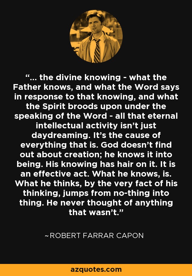 ... the divine knowing - what the Father knows, and what the Word says in response to that knowing, and what the Spirit broods upon under the speaking of the Word - all that eternal intellectual activity isn't just daydreaming. It's the cause of everything that is. God doesn't find out about creation; he knows it into being. His knowing has hair on it. It is an effective act. What he knows, is. What he thinks, by the very fact of his thinking, jumps from no-thing into thing. He never thought of anything that wasn't. - Robert Farrar Capon