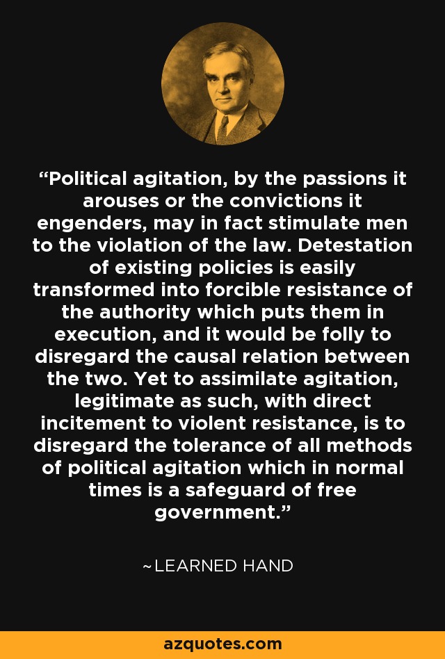Political agitation, by the passions it arouses or the convictions it engenders, may in fact stimulate men to the violation of the law. Detestation of existing policies is easily transformed into forcible resistance of the authority which puts them in execution, and it would be folly to disregard the causal relation between the two. Yet to assimilate agitation, legitimate as such, with direct incitement to violent resistance, is to disregard the tolerance of all methods of political agitation which in normal times is a safeguard of free government. - Learned Hand