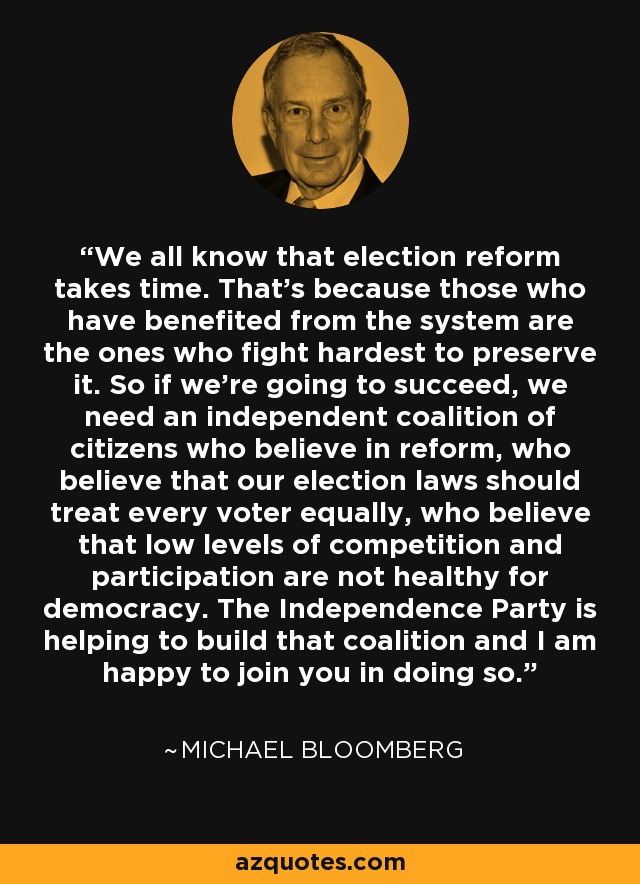 We all know that election reform takes time. That's because those who have benefited from the system are the ones who fight hardest to preserve it. So if we're going to succeed, we need an independent coalition of citizens who believe in reform, who believe that our election laws should treat every voter equally, who believe that low levels of competition and participation are not healthy for democracy. The Independence Party is helping to build that coalition and I am happy to join you in doing so. - Michael Bloomberg