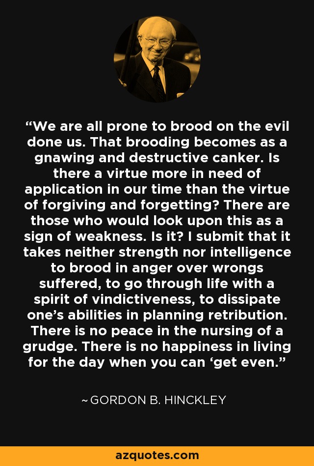 We are all prone to brood on the evil done us. That brooding becomes as a gnawing and destructive canker. Is there a virtue more in need of application in our time than the virtue of forgiving and forgetting? There are those who would look upon this as a sign of weakness. Is it? I submit that it takes neither strength nor intelligence to brood in anger over wrongs suffered, to go through life with a spirit of vindictiveness, to dissipate one’s abilities in planning retribution. There is no peace in the nursing of a grudge. There is no happiness in living for the day when you can ‘get even. - Gordon B. Hinckley