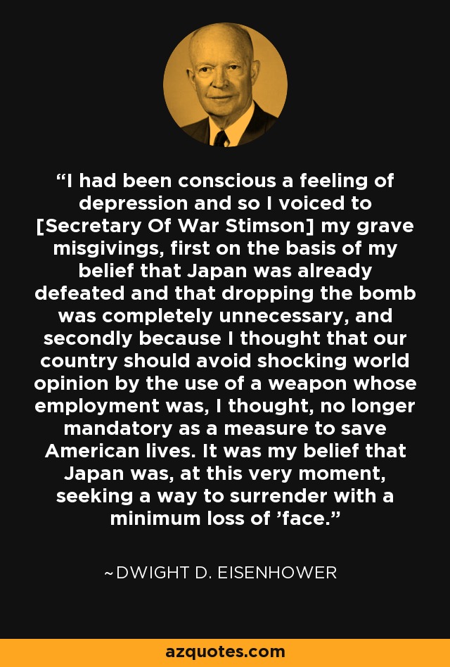 I had been conscious a feeling of depression and so I voiced to [Secretary Of War Stimson] my grave misgivings, first on the basis of my belief that Japan was already defeated and that dropping the bomb was completely unnecessary, and secondly because I thought that our country should avoid shocking world opinion by the use of a weapon whose employment was, I thought, no longer mandatory as a measure to save American lives. It was my belief that Japan was, at this very moment, seeking a way to surrender with a minimum loss of 'face.' - Dwight D. Eisenhower