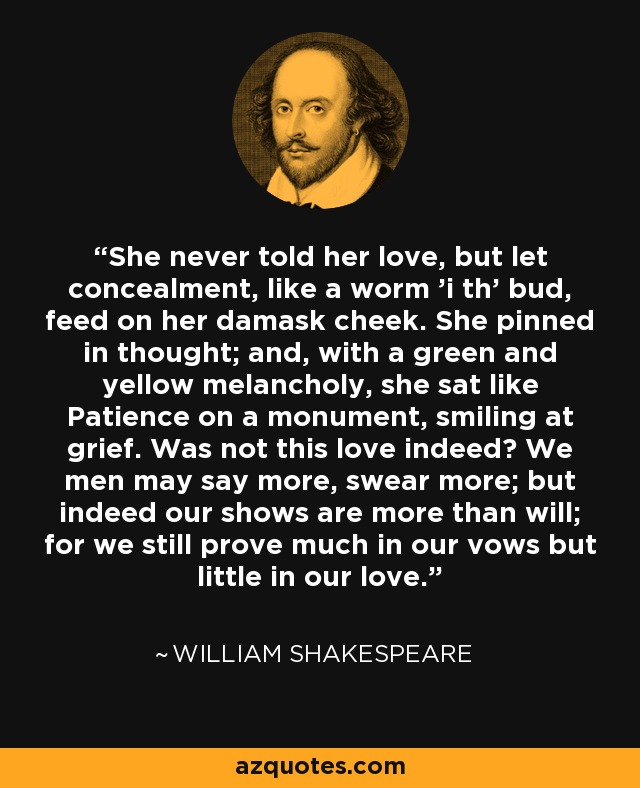 She never told her love, but let concealment, like a worm 'i th' bud, feed on her damask cheek. She pinned in thought; and, with a green and yellow melancholy, she sat like Patience on a monument, smiling at grief. Was not this love indeed? We men may say more, swear more; but indeed our shows are more than will; for we still prove much in our vows but little in our love. - William Shakespeare