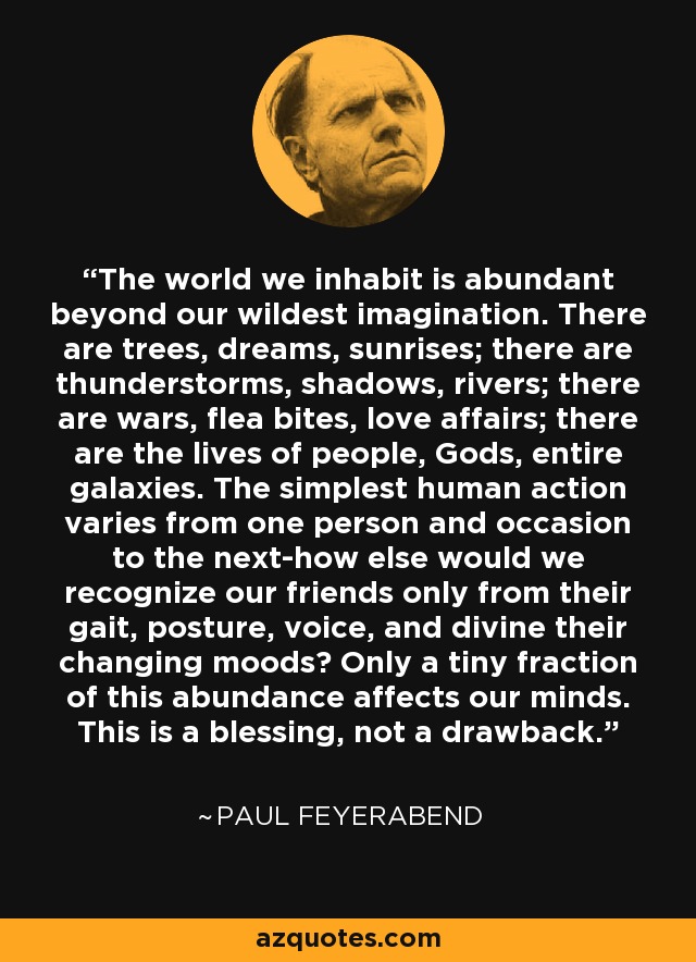 The world we inhabit is abundant beyond our wildest imagination. There are trees, dreams, sunrises; there are thunderstorms, shadows, rivers; there are wars, flea bites, love affairs; there are the lives of people, Gods, entire galaxies. The simplest human action varies from one person and occasion to the next-how else would we recognize our friends only from their gait, posture, voice, and divine their changing moods? Only a tiny fraction of this abundance affects our minds. This is a blessing, not a drawback. - Paul Feyerabend