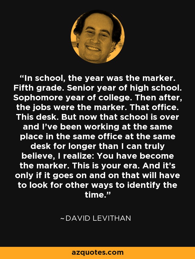In school, the year was the marker. Fifth grade. Senior year of high school. Sophomore year of college. Then after, the jobs were the marker. That office. This desk. But now that school is over and I've been working at the same place in the same office at the same desk for longer than I can truly believe, I realize: You have become the marker. This is your era. And it's only if it goes on and on that will have to look for other ways to identify the time. - David Levithan