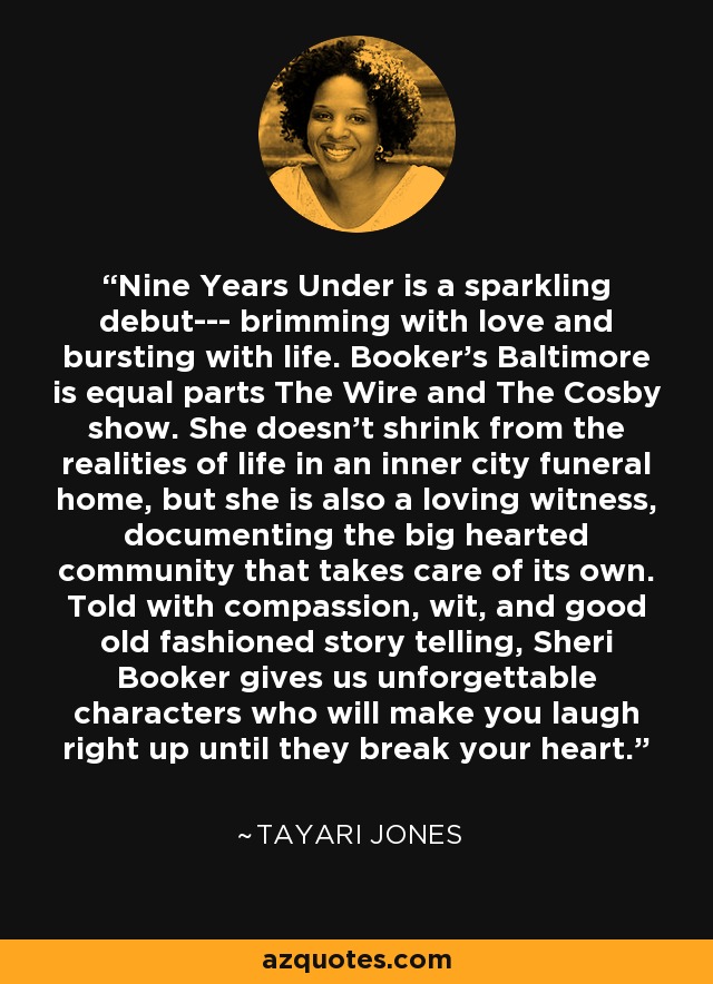 Nine Years Under is a sparkling debut--- brimming with love and bursting with life. Booker's Baltimore is equal parts The Wire and The Cosby show. She doesn't shrink from the realities of life in an inner city funeral home, but she is also a loving witness, documenting the big hearted community that takes care of its own. Told with compassion, wit, and good old fashioned story telling, Sheri Booker gives us unforgettable characters who will make you laugh right up until they break your heart. - Tayari Jones