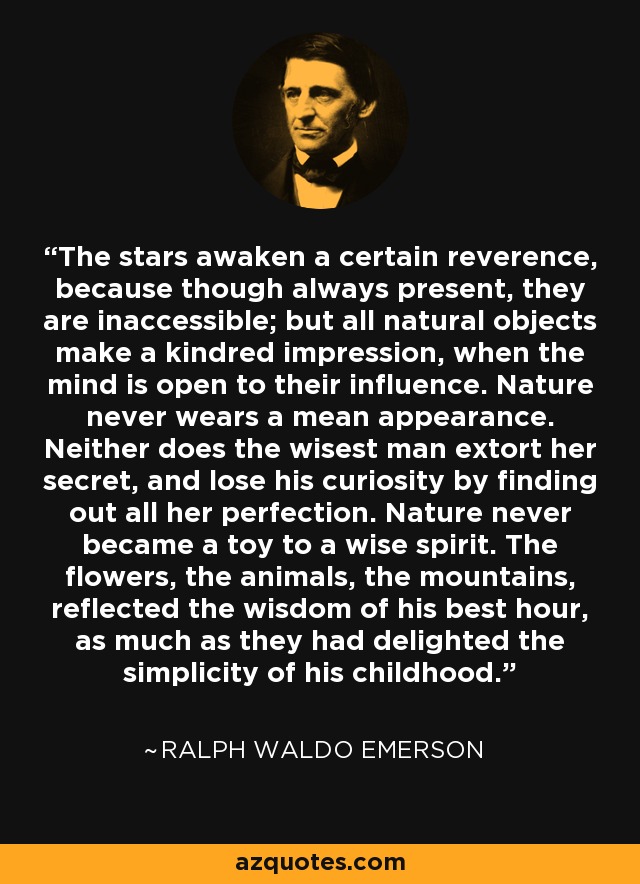 The stars awaken a certain reverence, because though always present, they are inaccessible; but all natural objects make a kindred impression, when the mind is open to their influence. Nature never wears a mean appearance. Neither does the wisest man extort her secret, and lose his curiosity by finding out all her perfection. Nature never became a toy to a wise spirit. The flowers, the animals, the mountains, reflected the wisdom of his best hour, as much as they had delighted the simplicity of his childhood. - Ralph Waldo Emerson