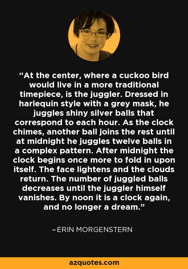 At the center, where a cuckoo bird would live in a more traditional timepiece, is the juggler. Dressed in harlequin style with a grey mask, he juggles shiny silver balls that correspond to each hour. As the clock chimes, another ball joins the rest until at midnight he juggles twelve balls in a complex pattern. After midnight the clock begins once more to fold in upon itself. The face lightens and the clouds return. The number of juggled balls decreases until the juggler himself vanishes. By noon it is a clock again, and no longer a dream. - Erin Morgenstern