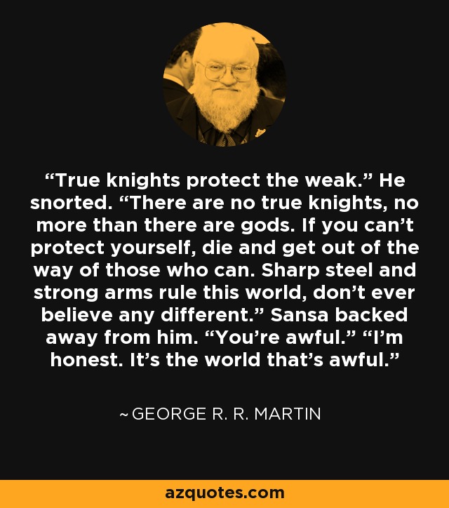 True knights protect the weak.” He snorted. “There are no true knights, no more than there are gods. If you can’t protect yourself, die and get out of the way of those who can. Sharp steel and strong arms rule this world, don’t ever believe any different.” Sansa backed away from him. “You’re awful.” “I’m honest. It’s the world that’s awful. - George R. R. Martin