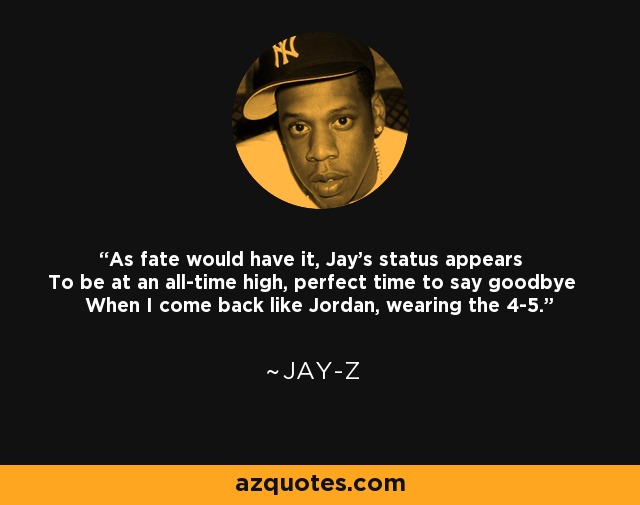 As fate would have it, Jay's status appears To be at an all-time high, perfect time to say goodbye When I come back like Jordan, wearing the 4-5. - Jay-Z