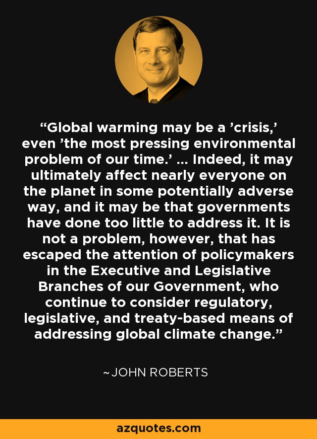 Global warming may be a 'crisis,' even 'the most pressing environmental problem of our time.' ... Indeed, it may ultimately affect nearly everyone on the planet in some potentially adverse way, and it may be that governments have done too little to address it. It is not a problem, however, that has escaped the attention of policymakers in the Executive and Legislative Branches of our Government, who continue to consider regulatory, legislative, and treaty-based means of addressing global climate change. - John Roberts