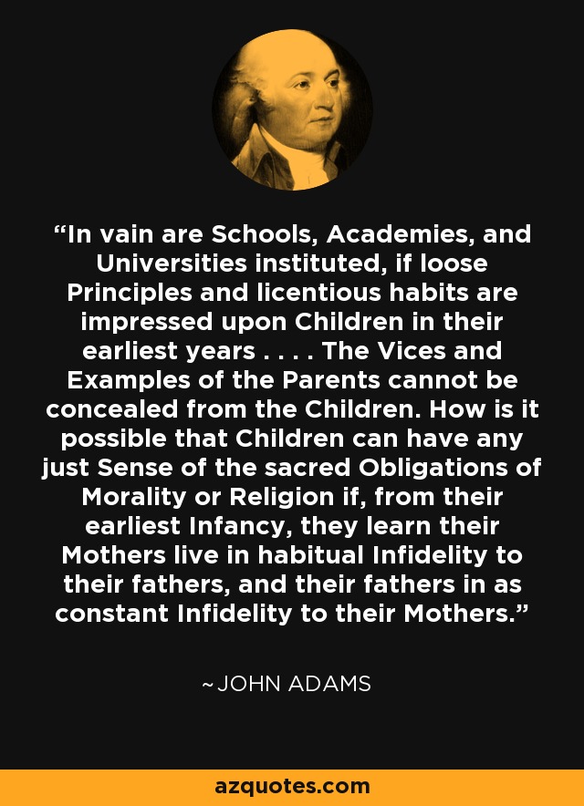 In vain are Schools, Academies, and Universities instituted, if loose Principles and licentious habits are impressed upon Children in their earliest years . . . . The Vices and Examples of the Parents cannot be concealed from the Children. How is it possible that Children can have any just Sense of the sacred Obligations of Morality or Religion if, from their earliest Infancy, they learn their Mothers live in habitual Infidelity to their fathers, and their fathers in as constant Infidelity to their Mothers. - John Adams