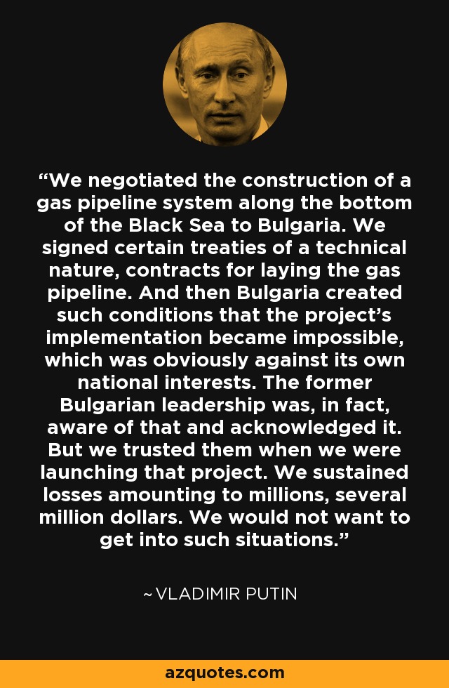 We negotiated the construction of a gas pipeline system along the bottom of the Black Sea to Bulgaria. We signed certain treaties of a technical nature, contracts for laying the gas pipeline. And then Bulgaria created such conditions that the project's implementation became impossible, which was obviously against its own national interests. The former Bulgarian leadership was, in fact, aware of that and acknowledged it. But we trusted them when we were launching that project. We sustained losses amounting to millions, several million dollars. We would not want to get into such situations. - Vladimir Putin