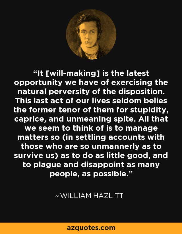 It [will-making] is the latest opportunity we have of exercising the natural perversity of the disposition. This last act of our lives seldom belies the former tenor of them for stupidity, caprice, and unmeaning spite. All that we seem to think of is to manage matters so (in settling accounts with those who are so unmannerly as to survive us) as to do as little good, and to plague and disappoint as many people, as possible. - William Hazlitt