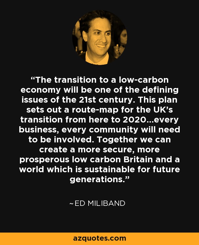 The transition to a low-carbon economy will be one of the defining issues of the 21st century. This plan sets out a route-map for the UK's transition from here to 2020...every business, every community will need to be involved. Together we can create a more secure, more prosperous low carbon Britain and a world which is sustainable for future generations. - Ed Miliband