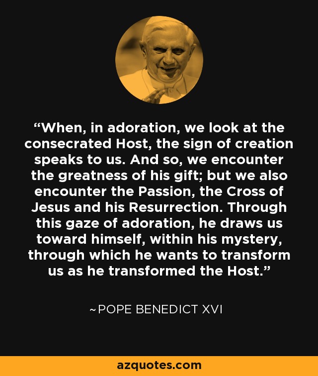 When, in adoration, we look at the consecrated Host, the sign of creation speaks to us. And so, we encounter the greatness of his gift; but we also encounter the Passion, the Cross of Jesus and his Resurrection. Through this gaze of adoration, he draws us toward himself, within his mystery, through which he wants to transform us as he transformed the Host. - Pope Benedict XVI