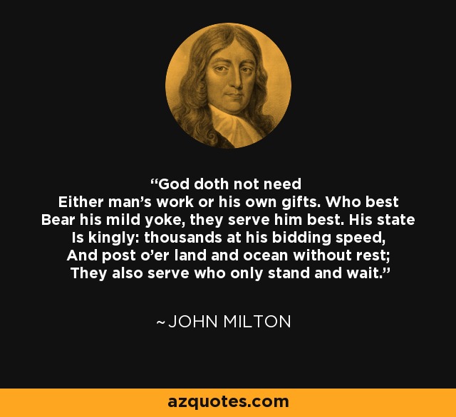 God doth not need Either man's work or his own gifts. Who best Bear his mild yoke, they serve him best. His state Is kingly: thousands at his bidding speed, And post o'er land and ocean without rest; They also serve who only stand and wait. - John Milton
