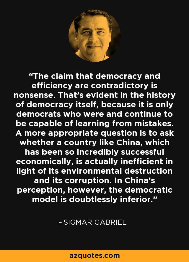 The claim that democracy and efficiency are contradictory is nonsense. That's evident in the history of democracy itself, because it is only democrats who were and continue to be capable of learning from mistakes. A more appropriate question is to ask whether a country like China, which has been so incredibly successful economically, is actually inefficient in light of its environmental destruction and its corruption. In China's perception, however, the democratic model is doubtlessly inferior. - Sigmar Gabriel