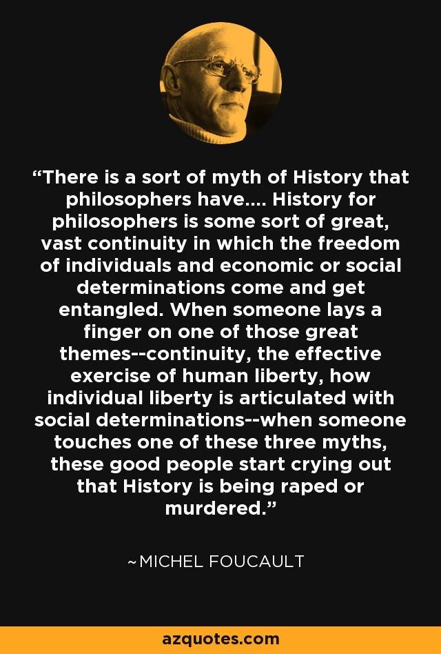 There is a sort of myth of History that philosophers have.... History for philosophers is some sort of great, vast continuity in which the freedom of individuals and economic or social determinations come and get entangled. When someone lays a finger on one of those great themes--continuity, the effective exercise of human liberty, how individual liberty is articulated with social determinations--when someone touches one of these three myths, these good people start crying out that History is being raped or murdered. - Michel Foucault