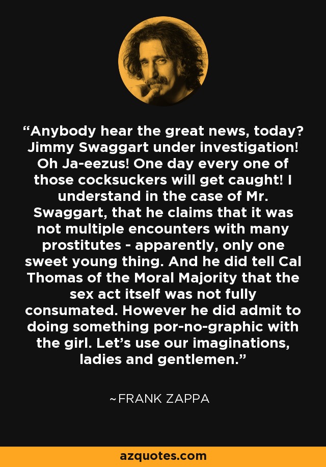 Anybody hear the great news, today? Jimmy Swaggart under investigation! Oh Ja-eezus! One day every one of those cocksuckers will get caught! I understand in the case of Mr. Swaggart, that he claims that it was not multiple encounters with many prostitutes - apparently, only one sweet young thing. And he did tell Cal Thomas of the Moral Majority that the sex act itself was not fully consumated. However he did admit to doing something por-no-graphic with the girl. Let's use our imaginations, ladies and gentlemen. - Frank Zappa