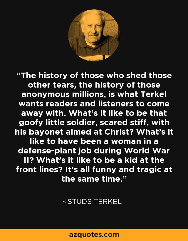 The history of those who shed those other tears, the history of those anonymous millions, is what Terkel wants readers and listeners to come away with. What's it like to be that goofy little soldier, scared stiff, with his bayonet aimed at Christ? What's it like to have been a woman in a defense-plant job during World War II? What's it like to be a kid at the front lines? It's all funny and tragic at the same time. - Studs Terkel