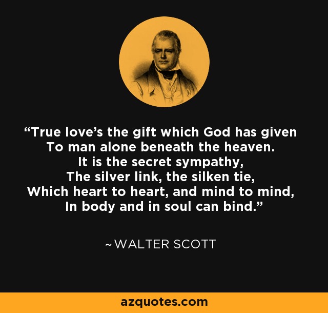 True love's the gift which God has given To man alone beneath the heaven. It is the secret sympathy, The silver link, the silken tie, Which heart to heart, and mind to mind, In body and in soul can bind. - Walter Scott