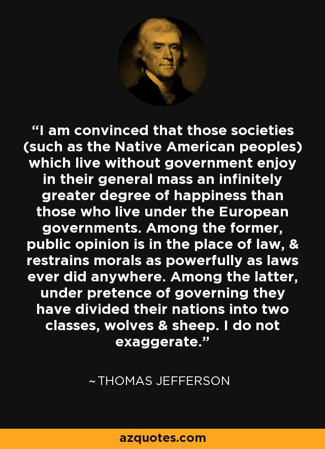 I am convinced that those societies (such as the Native American peoples) which live without government enjoy in their general mass an infinitely greater degree of happiness than those who live under the European governments. Among the former, public opinion is in the place of law, & restrains morals as powerfully as laws ever did anywhere. Among the latter, under pretence of governing they have divided their nations into two classes, wolves & sheep. I do not exaggerate. - Thomas Jefferson