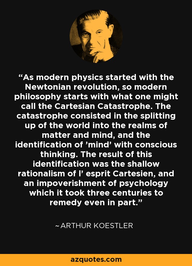 As modern physics started with the Newtonian revolution, so modern philosophy starts with what one might call the Cartesian Catastrophe. The catastrophe consisted in the splitting up of the world into the realms of matter and mind, and the identification of 'mind' with conscious thinking. The result of this identification was the shallow rationalism of l' esprit Cartesien, and an impoverishment of psychology which it took three centuries to remedy even in part. - Arthur Koestler