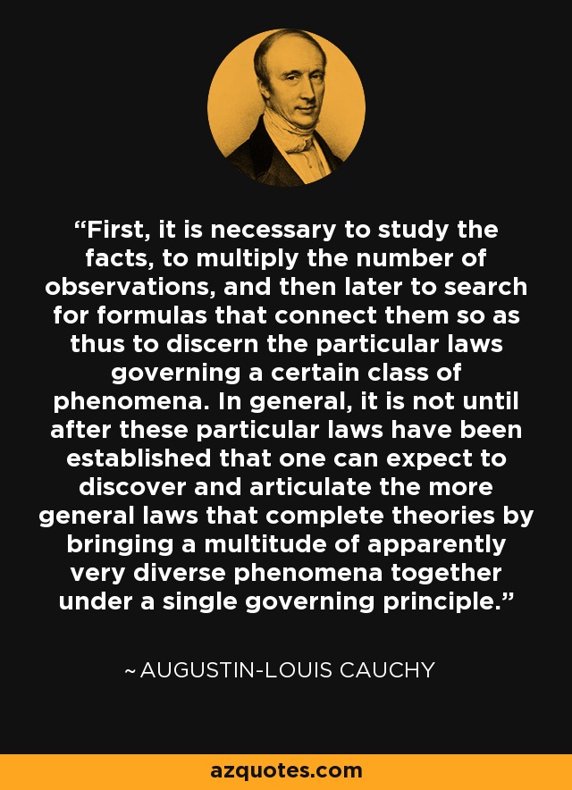 First, it is necessary to study the facts, to multiply the number of observations, and then later to search for formulas that connect them so as thus to discern the particular laws governing a certain class of phenomena. In general, it is not until after these particular laws have been established that one can expect to discover and articulate the more general laws that complete theories by bringing a multitude of apparently very diverse phenomena together under a single governing principle. - Augustin-Louis Cauchy