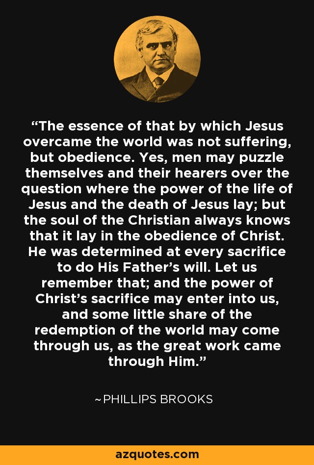 The essence of that by which Jesus overcame the world was not suffering, but obedience. Yes, men may puzzle themselves and their hearers over the question where the power of the life of Jesus and the death of Jesus lay; but the soul of the Christian always knows that it lay in the obedience of Christ. He was determined at every sacrifice to do His Father's will. Let us remember that; and the power of Christ's sacrifice may enter into us, and some little share of the redemption of the world may come through us, as the great work came through Him. - Phillips Brooks