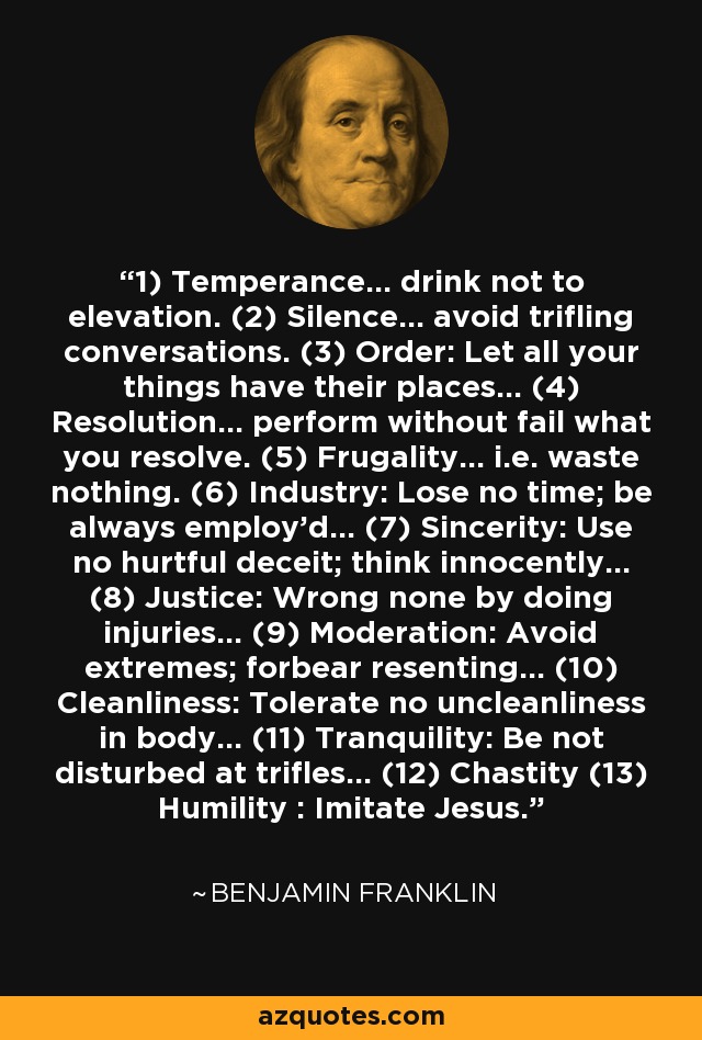 1) Temperance... drink not to elevation. (2) Silence... avoid trifling conversations. (3) Order: Let all your things have their places... (4) Resolution... perform without fail what you resolve. (5) Frugality... i.e. waste nothing. (6) Industry: Lose no time; be always employ'd... (7) Sincerity: Use no hurtful deceit; think innocently... (8) Justice: Wrong none by doing injuries... (9) Moderation: Avoid extremes; forbear resenting... (10) Cleanliness: Tolerate no uncleanliness in body... (11) Tranquility: Be not disturbed at trifles... (12) Chastity (13) Humility : Imitate Jesus. - Benjamin Franklin