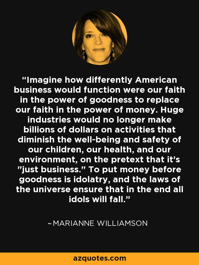 Imagine how differently American business would function were our faith in the power of goodness to replace our faith in the power of money. Huge industries would no longer make billions of dollars on activities that diminish the well-being and safety of our children, our health, and our environment, on the pretext that it's 